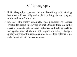 Soft Lithography
• Soft lithography represents a non photolithographic strategy
based on self assembly and replica molding for carrying out
micro and nanofabrication.
• So, soft lithography essentially was pioneered by George
Whitesides group in Harvard in mid 90s and these are rather
specific towards soft surfaces, polymers and gels as well as,
for application which do not require extremely stringent
quality control or the requirement of defect free patterns is not
as high as that is in micro electronics.
 