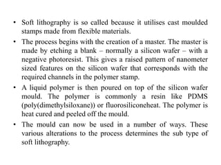 • Soft lithography is so called because it utilises cast moulded
stamps made from flexible materials.
• The process begins with the creation of a master. The master is
made by etching a blank – normally a silicon wafer – with a
negative photoresist. This gives a raised pattern of nanometer
sized features on the silicon wafer that corresponds with the
required channels in the polymer stamp.
• A liquid polymer is then poured on top of the silicon wafer
mould. The polymer is commonly a resin like PDMS
(poly(dimethylsiloxane)) or fluorosiliconeheat. The polymer is
heat cured and peeled off the mould.
• The mould can now be used in a number of ways. These
various alterations to the process determines the sub type of
soft lithography.
 