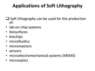 Applications of Soft Lithography
 Soft lithography can be used for the production
of:
• lab-on-chip systems
• biosurfaces
• biochips
• microfluidics
• microreactors
• sensors
• microelectromechanical systems (MEMS)
• microoptics
 