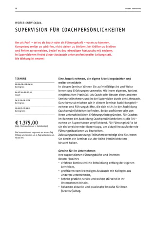 18 offene seminare
Weiter entwickeln.
Supervision für CoachPersönlichkeiten
Um als Profi – sei es als Coach oder als Führungskraft – voran zu kommen,
­Kompetenz weiter zu schärfen, nicht stehen zu bleiben, bei Kräften zu ­bleiben
und Fehler zu vermeiden, bedarf es des lebendigen Austauschs mit anderen.
In Supervisionen findet dieser Austausch unter professioneller Leitung statt.
Die Wirkung ist enorm!
Termine
06.04.16–08.04.16
Beilngries
06.07.16–08.07.16
Inzell
14.12.16–16.12.16
Beilngries
15.03.17–17.03.17
Beilngrieß
¤ 1.375,00(zzgl. Mehrwertsteuer + Hotelkosten)
Die Supervisionen beginnen am ersten Tag
Mittags und enden am 3. Tag spätestens um
16:00 Uhr.
Eine Auszeit nehmen, die eigene Arbeit begutachten und
weiter entwickeln
In diesem Seminar können Sie auf vielfältige Art und Weise
lernen und Erfahrungen sammeln: Mit Ihrem eigenen, konkret
eingebrachten Praxisfall, als Coach oder Berater eines anderen
Seminarteil­nehmers und in der Supervision durch den Lehrcoach.
Ganz bewusst mischen wir in diesem Seminar Ausbildungsteil-
nehmer und Führungskräfte, die sich nicht in der Ausbildung
Coachpersönlichkeiten befinden. Beide profitieren sehr von
ihren unterschiedlichen Erfahrungshintergründen. Für Coaches
im Rahmen der Ausbildung Coachpersönlichkeiten ist die Teil-
nahme an Supervisonen verpflichtend. Für Führungskräfte ist
sie ein bereichernder Boxenstopp, um aktuell herausfordernde
Führungssituationen zu bearbeiten.
Zulassungsvoraussetzung: Teilnahmeberechtigt sind Sie, wenn
Sie bereits ein Seminar aus der Reihe Persönlichkeiten
­besucht  haben.
Gewinn für Ihr Unternehmen
Ihre supervidierten Führungskräfte und internen
Berater / ­Coaches
•	 erfahren kontinuierliche Entwicklung entlang der eigenen
Lernfelder,
•	 profitieren vom lebendigen Austausch mit Kollegen aus
­anderen Unternehmen,
•	 kehren gestärkt zurück und wirken stärkend in Ihr
Unter­nehmen hinein,
•	 bekamen aktuelle und praxisnahe Impulse für ihren
(Arbeits-)Alltag.
 