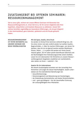 zusatzangebot bei offenen seminaren: ressourcenmanagement20
zusatzangebot bei offenen seminaren:
ressourcenmanagement
Seit es Janus gibt, reichern wir unsere Offenen Seminare mit Elementen des
­RessourcenManagements an. Unser Ziel ist es, für Ihr Lernen möglichst viele Ihrer
kognitiven, körperlichen und kreativen Ressourcen zu aktivieren. Unsere Teil­
nehmer berichten regelmäßig von besonderen Erfahrungen, die sie gut integriert
in den Seminarablauf, ganz nebenbei, spielerisch und mit Freude gemacht
haben.
Mit viel Spass, kreativ, ohne Druck
Sie werden im Verlauf Ihres Seminars vielleicht Dinge tun, die
Sie schon immer mal oder endlich wieder tun wollten (Laufen,
Bogenschießen…). Oder Sie machen Erfahrungen, von denen Sie
dachten, dass Sie sie nie (gerne) machen würden (Meditieren,
Tanzen, Malen, …). In jedem Fall werden wir Ihnen (neue)
Impulse geben, die Ihr Leben positiv beeinflussen (können) und
die Nachhaltigkeit Ihrer Veränderungsschritte sichern (helfen).
Lassen Sie sich überraschen! Die Teilnahme an unseren Ressour-
cenManagement-Angeboten empfehlen wir nachdrücklich,
aber stellen sie Ihnen – natürlich – frei.
Gewinn für Ihr Unternehmen
Mit diesem Zusatzangebot verankern wir den Lernerfolg Ihrer
Teilnehmer und sorgen für dessen Nachhaltigkeit. Zudem unter-
stützen wir Ihre betrieblichen Bemühungen bei
•	 Gesundheitsvorsorge,
•	 Stressmanagement und Reduzierung von Krankentagen,
•	 der Entwicklung charismatischer und starker Persönlichkeiten,
•	 und – ganz grundlegend – bei der dauerhaften Sicherung
der Leistungsfähigkeit Ihrer Mitarbeiter.
ressourcenmanagement
ist fester bestandteil all
unserer seminare der
reihe persönlichkeiten
 