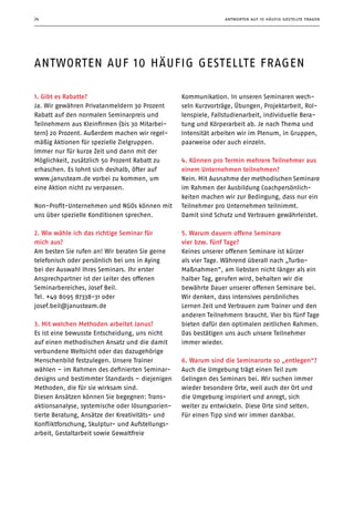 antworten auf 10 häufig gestellte fragen24
1. Gibt es Rabatte?
Ja. Wir gewähren Privatanmeldern 30 Prozent
Rabatt auf den normalen Seminarpreis und
Teilnehmern aus Kleinfirmen (bis 30 Mitarbei-
tern) 20 Prozent. Außerdem machen wir regel-
mäßig Aktionen für spezielle Zielgruppen.
Immer nur für kurze Zeit und dann mit der
Möglichkeit, zusätzlich 50 Prozent Rabatt zu
erhaschen. Es lohnt sich deshalb, öfter auf
www.janusteam.de vorbei zu kommen, um
eine Aktion nicht zu verpassen.
Non-Profit-Unternehmen und NGOs können mit
uns über spezielle Konditionen sprechen.
2. Wie wähle ich das richtige Seminar für
mich aus?
Am besten Sie rufen an! Wir beraten Sie gerne
telefonisch oder persönlich bei uns in Aying
bei der Auswahl Ihres Seminars. Ihr erster
Ansprechpartner ist der Leiter des offenen
Seminarbereiches, Josef Beil.
Tel. +49 8095 87338-31 oder
josef.beil@janusteam.de
3. Mit welchen Methoden arbeitet Janus?
Es ist eine bewusste Entscheidung, uns nicht
auf einen methodischen Ansatz und die damit
verbundene Weltsicht oder das dazugehörige
Menschenbild festzulegen. Unsere Trainer
wählen – im Rahmen des definierten Seminar-
designs und bestimmter Standards – diejenigen
Methoden, die für sie wirksam sind.
Diesen Ansätzen können Sie begegnen: Trans-
aktionsanalyse, systemische oder lösungsorien-
tierte Beratung, Ansätze der Kreativitäts- und
Konfliktforschung, Skulptur- und Aufstellungs-
arbeit, Gestaltarbeit sowie Gewaltfreie
Kommunikation. In unseren Seminaren wech-
seln Kurzvorträge, Übungen, Projektarbeit, Rol-
lenspiele, Fallstudienarbeit, individuelle Bera-
tung und Körperarbeit ab. Je nach Thema und
Intensität arbeiten wir im Plenum, in Gruppen,
paarweise oder auch einzeln.
4. Können pro Termin mehrere Teilnehmer aus
einem Unternehmen teilnehmen?
Nein. Mit Ausnahme der methodischen Seminare
im Rahmen der Ausbildung Coachpersönlich­
keiten machen wir zur Bedingung, dass nur ein
Teilnehmer pro Unternehmen teilnimmt.
Damit sind Schutz und Vertrauen gewährleistet.
5. Warum dauern offene Seminare
vier bzw. fünf Tage?
Keines unserer offenen Seminare ist kürzer
als vier Tage. Während überall nach „Turbo-
Maßnahmen”, am liebsten nicht länger als ein
halber Tag, gerufen wird, behalten wir die
bewährte Dauer unserer offenen Seminare bei.
Wir denken, dass intensives persönliches
Lernen Zeit und Vertrauen zum Trainer und den
anderen Teilnehmern braucht. Vier bis fünf Tage
bieten dafür den optimalen zeitlichen Rahmen.
Das bestätigen uns auch unsere Teilnehmer
immer wieder.
6. Warum sind die Seminarorte so ­„entlegen“?
Auch die Umgebung trägt einen Teil zum
Gelingen des Seminars bei. Wir suchen immer
wieder besondere Orte, weil auch der Ort und
die Umgebung inspiriert und anregt, sich
weiter zu entwickeln. Diese Orte sind selten.
Für einen Tipp sind wir immer dankbar.
antworten auf 10 häufig gestellte fragen
 