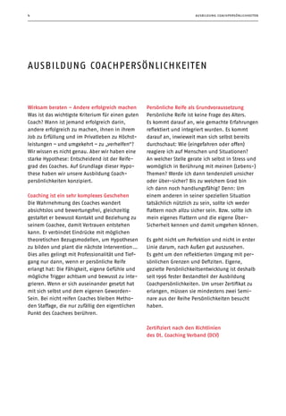 ausbildung coachpersönlichkeiten4
ausbildung coachpersönlichkeiten
Wirksam beraten – Andere erfolgreich machen
Was ist das wichtigste Kriterium für einen guten
Coach? Wann ist jemand erfolgreich darin,
andere erfolgreich zu machen, ihnen in ihrem
Job zu Erfüllung und im Privatleben zu Höchst-
leistungen – und umgekehrt – zu „verhelfen“? 
Wir wissen es nicht genau. Aber wir haben eine
starke Hypothese: Entscheidend ist der Reife-
grad des Coaches. Auf Grundlage dieser Hypo-
these haben wir unsere Ausbildung Coach­
persönlichkeiten konzipiert.
Coaching ist ein sehr komplexes Geschehen
Die Wahrnehmung des Coaches wandert
absichtslos und bewertungsfrei, gleichzeitig
gestaltet er bewusst Kontakt und Beziehung zu
seinem Coachee, damit Vertrauen entstehen
kann. Er verbindet Eindrücke mit möglichen
theoretischen Bezugsmodellen, um Hypothesen
zu bilden und plant die nächste Intervention …
Dies alles gelingt mit Professionalität und Tief-
gang nur dann, wenn er persönliche Reife
erlangt hat: Die Fähigkeit, eigene Gefühle und
mögliche Trigger achtsam und bewusst zu inte-
grieren. Wenn er sich auseinander gesetzt hat
mit sich selbst und dem eigenen Geworden-
Sein. Bei nicht reifen Coaches bleiben Metho-
den Staffage, die nur zufällig den eigentlichen
Punkt des Coachees berühren.
Persönliche Reife als Grundvoraussetzung
Persönliche Reife ist keine Frage des Alters.
Es kommt darauf an, wie gemachte Erfahrungen
reflektiert und integriert wurden. Es kommt
darauf an, inwieweit man sich selbst bereits
durchschaut: Wie (eingefahren oder offen)
reagiere ich auf Menschen und Situationen?
An welcher Stelle gerate ich selbst in Stress und
womöglich in Berührung mit meinen (Lebens-)
Themen? Werde ich dann tendenziell unsicher
oder über-sicher? Bis zu welchem Grad bin
ich dann noch handlungsfähig? Denn: Um
einem anderen in seiner speziellen Situation
tatsächlich nützlich zu sein, sollte ich weder
flattern noch allzu sicher sein. Bzw. sollte ich
mein eigenes Flattern und die eigene Über-
Sicherheit kennen und damit umgehen können.
Es geht nicht um Perfektion und nicht in erster
Linie darum, nach Außen gut auszusehen.
Es geht um den reflektierten Umgang mit per-
sönlichen Grenzen und Defiziten. Eigene,
gezielte Persönlichkeitsentwicklung ist deshalb
seit 1996 fester Bestandteil der Ausbildung
Coachpersönlichkeiten. Um unser Zertifikat zu
erlangen, müssen sie mindestens zwei Semi-
nare aus der Reihe Persönlichkeiten besucht
haben.
Zertifiziert nach den Richtlinien
des Dt. Coaching Verband (DCV)
 