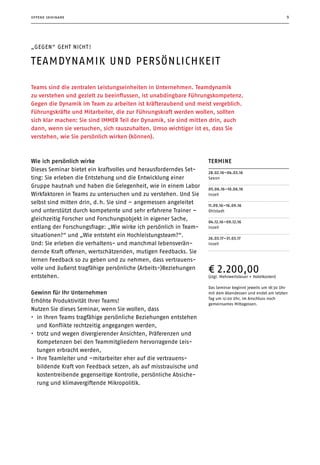 9
Teams sind die zentralen Leistungseinheiten in Unternehmen. Teamdynamik
zu verstehen und gezielt zu beeinflussen, ist unabdingbare Führungskom­petenz.
Gegen die Dynamik im Team zu arbeiten ist kräfteraubend und meist vergeblich.
Führungskräfte und Mitarbeiter, die zur Führungskraft werden wollen, sollten
sich klar machen: Sie sind IMMER Teil der Dynamik, sie sind mitten drin, auch
dann, wenn sie versuchen, sich rauszuhalten. Umso wichtiger ist es, dass Sie
verstehen, wie Sie persönlich wirken (können).
„gegen“ geht nicht !
Teamdynamik und Persönlichkeit
Termine
28.02.16–04.03.16
Seeon
05.06.16–10.06.16
Inzell
11.09.16–16.09.16
Ohlstadt
04.12.16–09.12.16
Inzell
26.03.17–31.03.17
Inzell
¤ 2.200,00
(zzgl. Mehrwertsteuer + Hotelkosten)
Das Seminar beginnt jeweils um 18:30 Uhr
mit dem Abendessen und endet am letzten
Tag um 12:00 Uhr, im Anschluss noch
gemeinsames Mittagessen.
Wie ich persönlich wirke
Dieses Seminar bietet ein kraftvolles und herausforderndes Set-
ting: Sie erleben die Entstehung und die Entwicklung einer
Gruppe hautnah und haben die Gelegenheit, wie in einem Labor
Wirkfaktoren in Teams zu untersuchen und zu verstehen. Und Sie
selbst sind mitten drin, d. h. Sie sind – angemessen angeleitet
und unterstützt durch kompetente und sehr erfahrene Trainer –
gleichzeitig Forscher und Forschungsobjekt in eigener Sache,
entlang der Forschungsfrage: „Wie wirke ich persönlich in Team-
situationen?“ und „Wie entsteht ein Hochleistungsteam?“.
Und: Sie erleben die verhaltens- und manchmal lebensverän-
dernde Kraft offenen, wertschätzenden, mutigen Feedbacks. Sie
lernen Feedback so zu geben und zu nehmen, dass vertrauens-
volle und äußerst tragfähige persönliche (Arbeits-)Beziehungen
entstehen.
Gewinn für Ihr Unternehmen
Erhöhte Produktivität Ihrer Teams!
Nutzen Sie dieses Seminar, wenn Sie wollen, dass
•	 in Ihren Teams tragfähige persönliche Beziehungen entstehen
und Konflikte rechtzeitig angegangen werden,
•	 trotz und wegen divergierender Ansichten, Präferenzen und
Kom­petenzen bei den Teammitgliedern hervorragende Leis-
tungen erbracht werden,
•	 Ihre Teamleiter und –mitarbeiter eher auf die vertrauens­
bildende Kraft von Feedback setzen, als auf misstrauische und
kostentreibende gegenseitige Kontrolle, persönliche Absiche-
rung und klimavergiftende Mikropolitik.
offene seminare
 