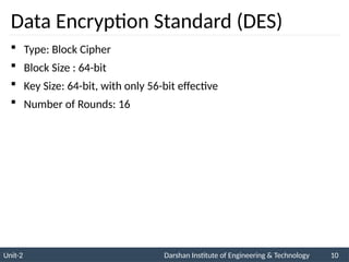 Unit-2 Darshan Institute of Engineering & Technology 10
Data Encryption Standard (DES)
 Type: Block Cipher
 Block Size : 64-bit
 Key Size: 64-bit, with only 56-bit effective
 Number of Rounds: 16
 