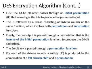 Unit-2 Darshan Institute of Engineering & Technology 12
DES Encryption Algorithm (Cont…)
 First, the 64-bit plaintext passes through an initial permutation
(IP) that rearranges the bits to produce the permuted input.
 This is followed by a phase consisting of sixteen rounds of the
same function, which involves both permutation and substitution
functions.
 Finally, the preoutput is passed through a permutation that is the
inverse of the initial permutation function, to produce the 64-bit
ciphertext.
 The 56-bit key is passed through a permutation function.
 For each of the sixteen rounds, a subkey (Ki) is produced by the
combination of a left circular shift and a permutation.
 