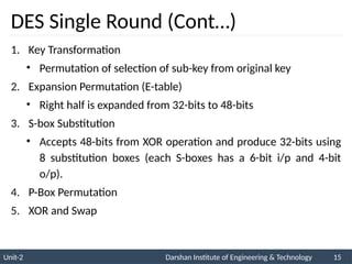 Unit-2 Darshan Institute of Engineering & Technology 15
DES Single Round (Cont…)
1. Key Transformation
• Permutation of selection of sub-key from original key
2. Expansion Permutation (E-table)
• Right half is expanded from 32-bits to 48-bits
3. S-box Substitution
• Accepts 48-bits from XOR operation and produce 32-bits using
8 substitution boxes (each S-boxes has a 6-bit i/p and 4-bit
o/p).
4. P-Box Permutation
5. XOR and Swap
 