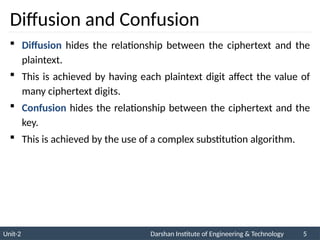 Unit-2 Darshan Institute of Engineering & Technology 5
Diffusion and Confusion
 Diffusion hides the relationship between the ciphertext and the
plaintext.
 This is achieved by having each plaintext digit affect the value of
many ciphertext digits.
 Confusion hides the relationship between the ciphertext and the
key.
 This is achieved by the use of a complex substitution algorithm.
 