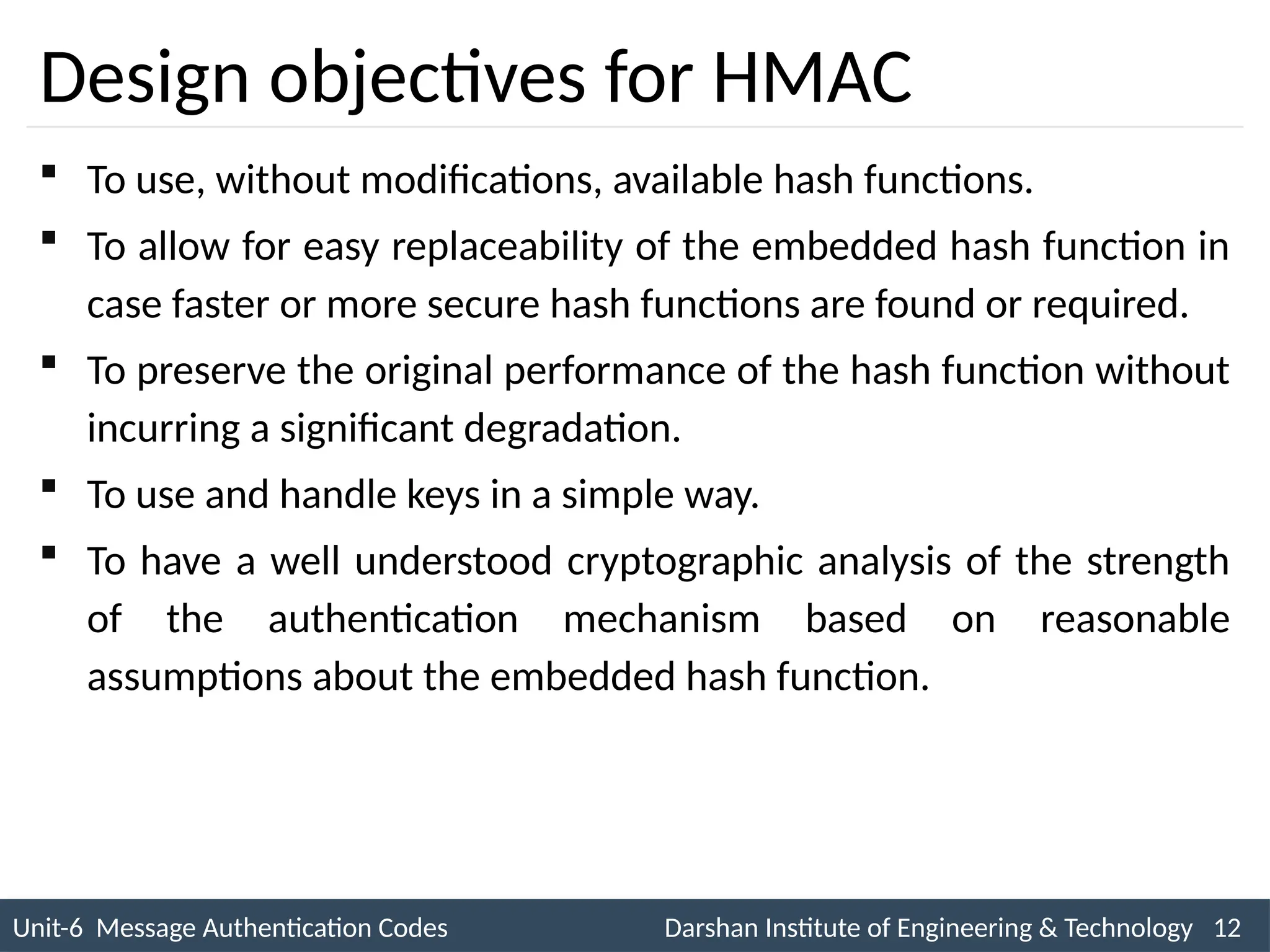 Unit-6 Message Authentication Codes Darshan Institute of Engineering & Technology 12
INS is very Interesting Subject
Design objectives for HMAC
 To use, without modifications, available hash functions.
 To allow for easy replaceability of the embedded hash function in
case faster or more secure hash functions are found or required.
 To preserve the original performance of the hash function without
incurring a significant degradation.
 To use and handle keys in a simple way.
 To have a well understood cryptographic analysis of the strength
of the authentication mechanism based on reasonable
assumptions about the embedded hash function.
 