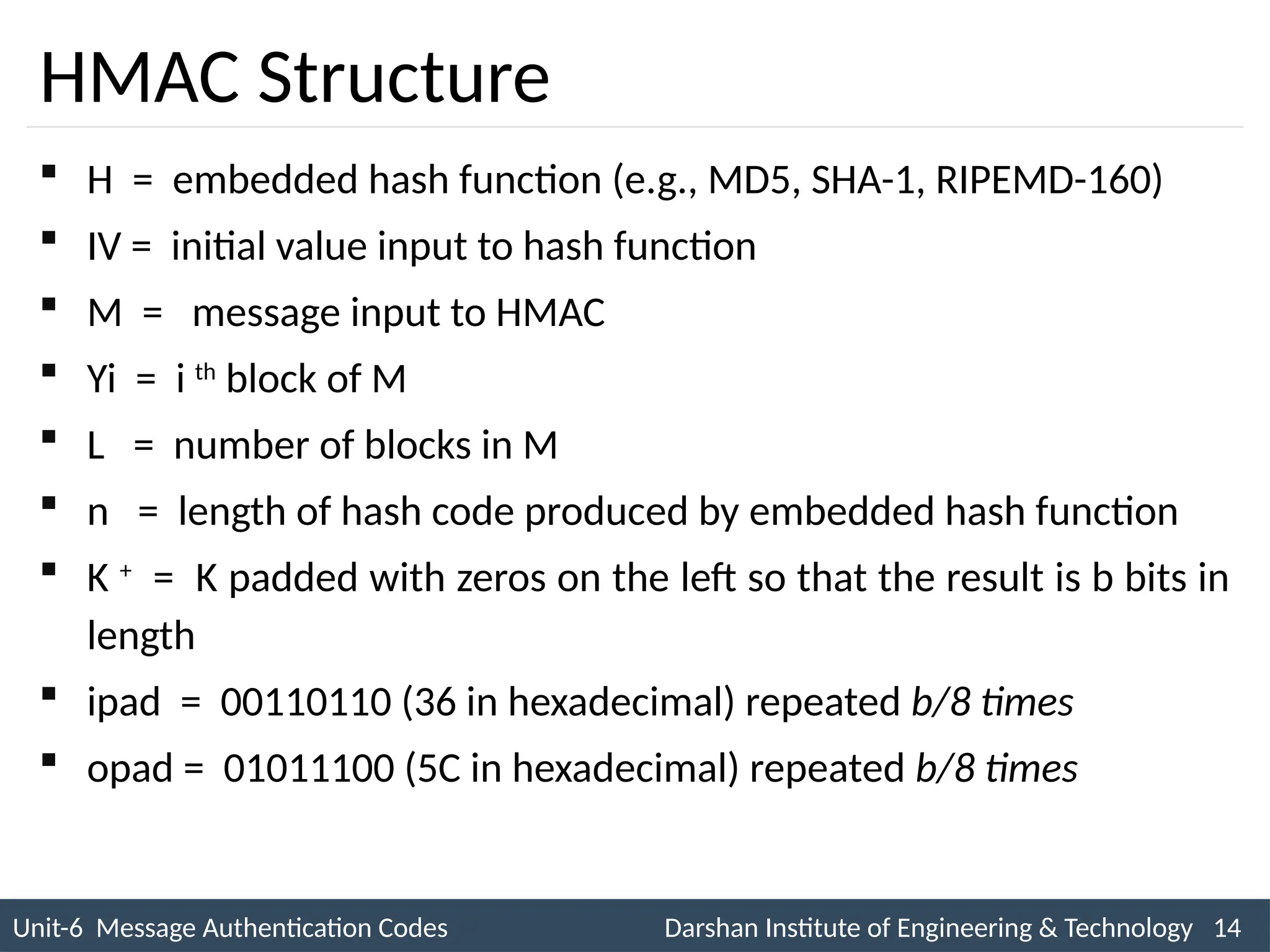 Unit-6 Message Authentication Codes Darshan Institute of Engineering & Technology 14
INS is very Interesting Subject
HMAC Structure
 H = embedded hash function (e.g., MD5, SHA-1, RIPEMD-160)
 IV = initial value input to hash function
 M = message input to HMAC
 Yi = i th
block of M
 L = number of blocks in M
 n = length of hash code produced by embedded hash function
 K +
= K padded with zeros on the left so that the result is b bits in
length
 ipad = 00110110 (36 in hexadecimal) repeated b/8 times
 opad = 01011100 (5C in hexadecimal) repeated b/8 times
 
