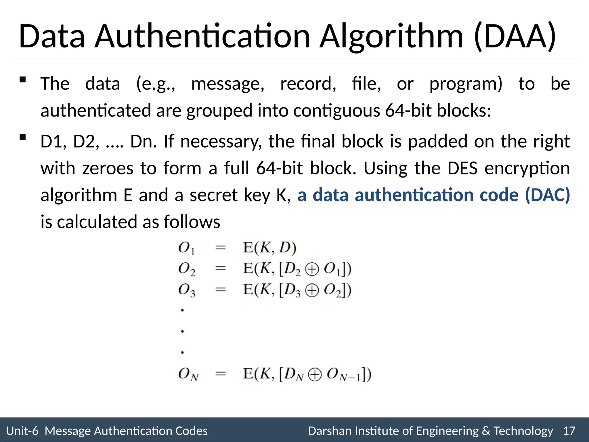 Unit-6 Message Authentication Codes Darshan Institute of Engineering & Technology 17
INS is very Interesting Subject
Data Authentication Algorithm (DAA)
 The data (e.g., message, record, file, or program) to be
authenticated are grouped into contiguous 64-bit blocks:
 D1, D2, …. Dn. If necessary, the final block is padded on the right
with zeroes to form a full 64-bit block. Using the DES encryption
algorithm E and a secret key K, a data authentication code (DAC)
is calculated as follows
 