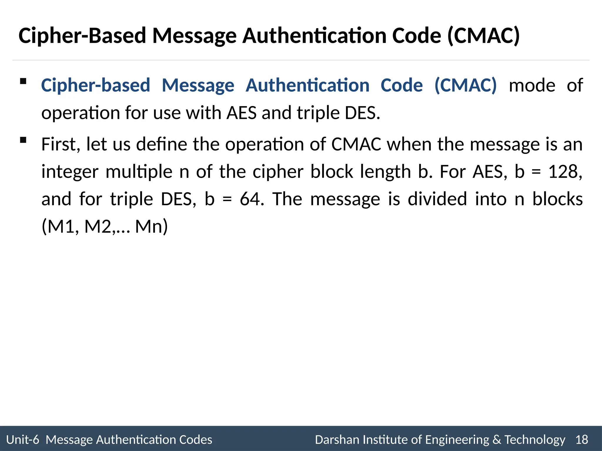 Unit-6 Message Authentication Codes Darshan Institute of Engineering & Technology 18
INS is very Interesting Subject
Cipher-Based Message Authentication Code (CMAC)
 Cipher-based Message Authentication Code (CMAC) mode of
operation for use with AES and triple DES.
 First, let us define the operation of CMAC when the message is an
integer multiple n of the cipher block length b. For AES, b = 128,
and for triple DES, b = 64. The message is divided into n blocks
(M1, M2,… Mn)
 