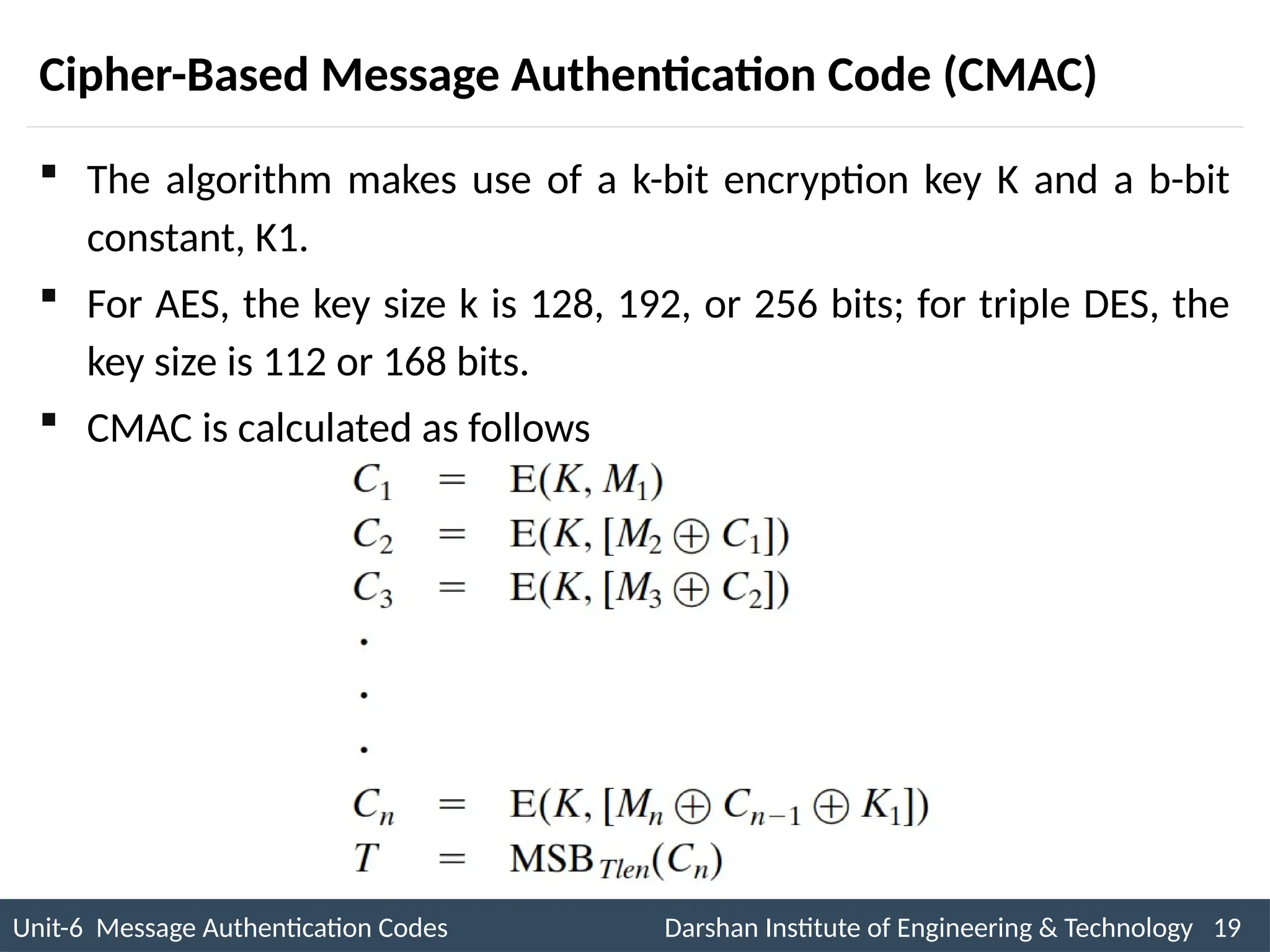Unit-6 Message Authentication Codes Darshan Institute of Engineering & Technology 19
INS is very Interesting Subject
Cipher-Based Message Authentication Code (CMAC)
 The algorithm makes use of a k-bit encryption key K and a b-bit
constant, K1.
 For AES, the key size k is 128, 192, or 256 bits; for triple DES, the
key size is 112 or 168 bits.
 CMAC is calculated as follows
 