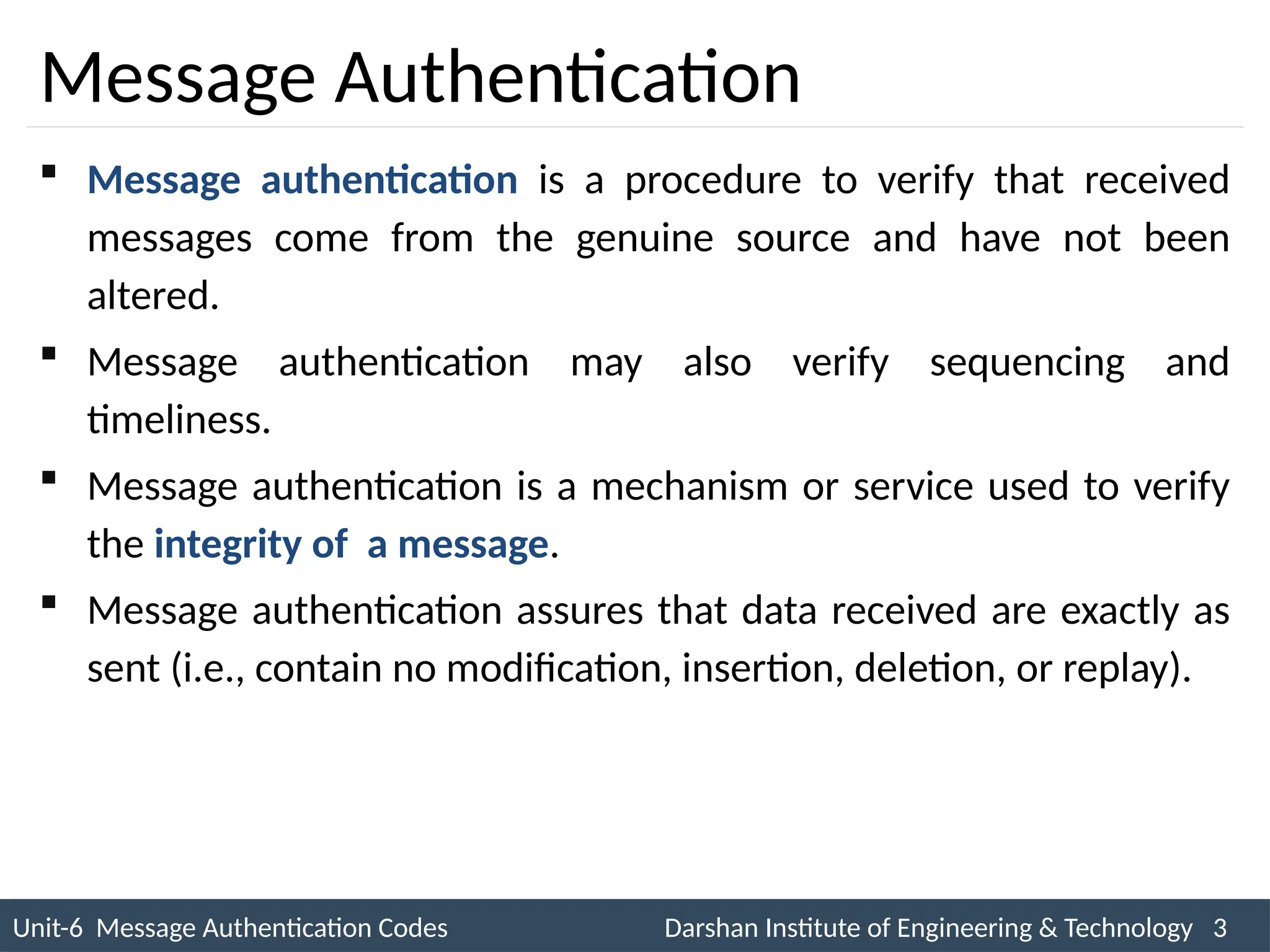 Unit-6 Message Authentication Codes Darshan Institute of Engineering & Technology 3
INS is very Interesting Subject
Message Authentication
 Message authentication is a procedure to verify that received
messages come from the genuine source and have not been
altered.
 Message authentication may also verify sequencing and
timeliness.
 Message authentication is a mechanism or service used to verify
the integrity of a message.
 Message authentication assures that data received are exactly as
sent (i.e., contain no modification, insertion, deletion, or replay).
 