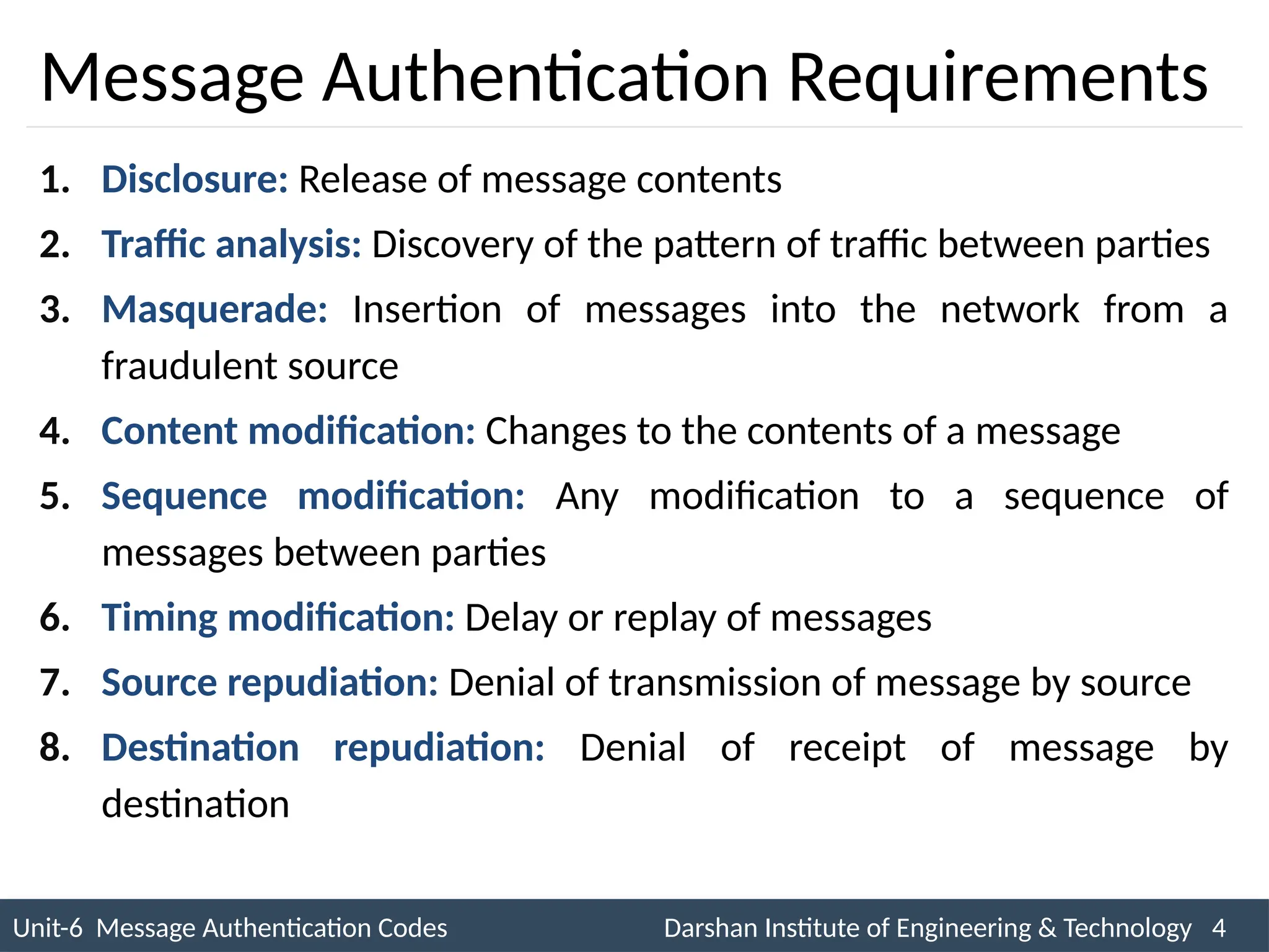 Unit-6 Message Authentication Codes Darshan Institute of Engineering & Technology 4
INS is very Interesting Subject
Message Authentication Requirements
1. Disclosure: Release of message contents
2. Traffic analysis: Discovery of the pattern of traffic between parties
3. Masquerade: Insertion of messages into the network from a
fraudulent source
4. Content modification: Changes to the contents of a message
5. Sequence modification: Any modification to a sequence of
messages between parties
6. Timing modification: Delay or replay of messages
7. Source repudiation: Denial of transmission of message by source
8. Destination repudiation: Denial of receipt of message by
destination
 