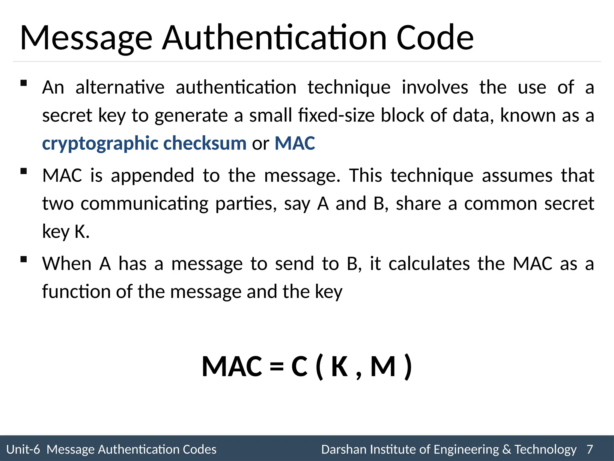 Unit-6 Message Authentication Codes Darshan Institute of Engineering & Technology 7
INS is very Interesting Subject
Message Authentication Code
 An alternative authentication technique involves the use of a
secret key to generate a small fixed-size block of data, known as a
cryptographic checksum or MAC
 MAC is appended to the message. This technique assumes that
two communicating parties, say A and B, share a common secret
key K.
 When A has a message to send to B, it calculates the MAC as a
function of the message and the key
MAC = C ( K , M )
 