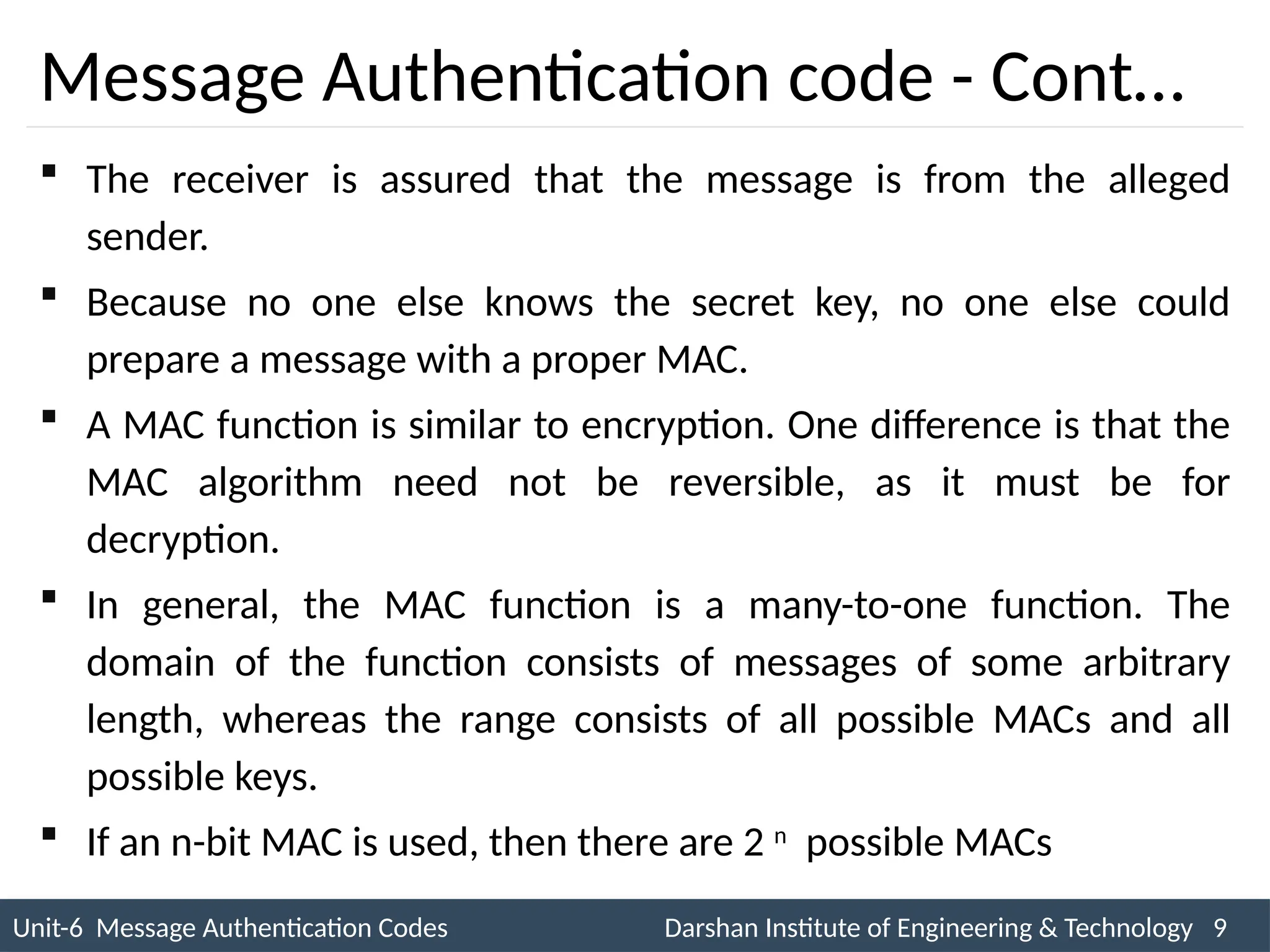 Unit-6 Message Authentication Codes Darshan Institute of Engineering & Technology 9
INS is very Interesting Subject
Message Authentication code - Cont…
 The receiver is assured that the message is from the alleged
sender.
 Because no one else knows the secret key, no one else could
prepare a message with a proper MAC.
 A MAC function is similar to encryption. One difference is that the
MAC algorithm need not be reversible, as it must be for
decryption.
 In general, the MAC function is a many-to-one function. The
domain of the function consists of messages of some arbitrary
length, whereas the range consists of all possible MACs and all
possible keys.
 If an n-bit MAC is used, then there are 2 n
possible MACs
 