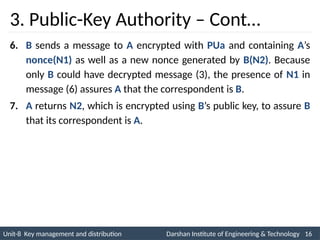 Unit-8 Key management and distribution Darshan Institute of Engineering & Technology 16
INS is very Interesting Subject
3. Public-Key Authority – Cont…
6. B sends a message to A encrypted with PUa and containing A’s
nonce(N1) as well as a new nonce generated by B(N2). Because
only B could have decrypted message (3), the presence of N1 in
message (6) assures A that the correspondent is B.
7. A returns N2, which is encrypted using B’s public key, to assure B
that its correspondent is A.
 