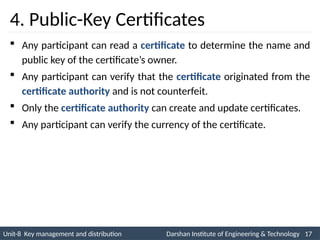 Unit-8 Key management and distribution Darshan Institute of Engineering & Technology 17
INS is very Interesting Subject
4. Public-Key Certificates
 Any participant can read a certificate to determine the name and
public key of the certificate’s owner.
 Any participant can verify that the certificate originated from the
certificate authority and is not counterfeit.
 Only the certificate authority can create and update certificates.
 Any participant can verify the currency of the certificate.
 