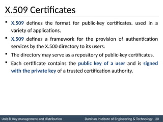 Unit-8 Key management and distribution Darshan Institute of Engineering & Technology 20
INS is very Interesting Subject
X.509 Certificates
 X.509 defines the format for public-key certificates. used in a
variety of applications.
 X.509 defines a framework for the provision of authentication
services by the X.500 directory to its users.
 The directory may serve as a repository of public-key certificates.
 Each certificate contains the public key of a user and is signed
with the private key of a trusted certification authority.
 
