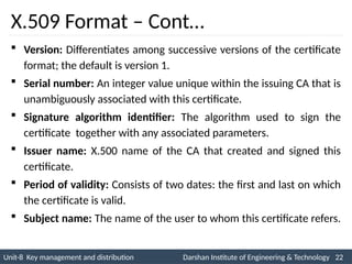 Unit-8 Key management and distribution Darshan Institute of Engineering & Technology 22
INS is very Interesting Subject
X.509 Format – Cont…
 Version: Differentiates among successive versions of the certificate
format; the default is version 1.
 Serial number: An integer value unique within the issuing CA that is
unambiguously associated with this certificate.
 Signature algorithm identifier: The algorithm used to sign the
certificate together with any associated parameters.
 Issuer name: X.500 name of the CA that created and signed this
certificate.
 Period of validity: Consists of two dates: the first and last on which
the certificate is valid.
 Subject name: The name of the user to whom this certificate refers.
 