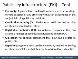 Unit-8 Key management and distribution Darshan Institute of Engineering & Technology 27
INS is very Interesting Subject
Public key Infrastructure (PKI) – Cont…
 End entity: A generic term used to denote end users, devices (e.g.,
servers, routers), or any other entity that can be identified in the
subject field of a public-key certificate.
 Certification authority (CA): The issuer of certificates and (usually)
certificate revocation lists (CRLs).
 Registration authority (RA): An optional component that can
assume a number of administrative functions from the CA.
 CRL issuer: An optional component that a CA can delegate to
publish CRLs.
 Repository: A generic term used to denote any method for storing
certificates and CRLs so that they can be retrieved by end entities.
 