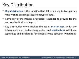 Unit-8 Key management and distribution Darshan Institute of Engineering & Technology 3
INS is very Interesting Subject
Key Distribution
 Key distribution is the function that delivers a key to two parties
who wish to exchange secure encrypted data.
 Some sort of mechanism or protocol is needed to provide for the
secure distribution of keys.
 Key distribution often involves the use of master keys, which are
infrequently used and are long lasting, and session keys, which are
generated and distributed for temporary use between two parties.
 