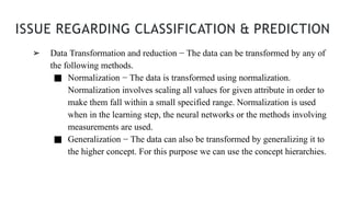 ISSUE REGARDING CLASSIFICATION & PREDICTION
➢ Data Transformation and reduction − The data can be transformed by any of
the following methods.
■ Normalization − The data is transformed using normalization.
Normalization involves scaling all values for given attribute in order to
make them fall within a small specified range. Normalization is used
when in the learning step, the neural networks or the methods involving
measurements are used.
■ Generalization − The data can also be transformed by generalizing it to
the higher concept. For this purpose we can use the concept hierarchies.
 
