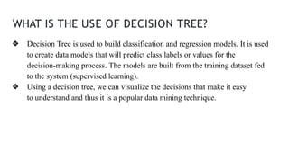 WHAT IS THE USE OF DECISION TREE?
❖ Decision Tree is used to build classification and regression models. It is used
to create data models that will predict class labels or values for the
decision-making process. The models are built from the training dataset fed
to the system (supervised learning).
❖ Using a decision tree, we can visualize the decisions that make it easy
to understand and thus it is a popular data mining technique.
 