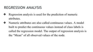 REGRESSION ANALYSIS
❖ Regression analysis is used for the prediction of numeric
attributes.
❖ Numeric attributes are also called continuous values. A model
built to predict the continuous values instead of class labels is
called the regression model. The output of regression analysis is
the “Mean” of all observed values of the node.
 