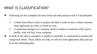 WHAT IS CLASSIFICATION?
❖ Following are the examples of cases where the data analysis task is Classification
−
➢ A bank loan officer wants to analyze the data in order to know which customer
(loan applicant) are risky or which are safe.
➢ A marketing manager at a company needs to analyze a customer with a given
profile, who will buy a new computer.
❖ In both of the above examples, a model or classifier is constructed to predict the
categorical labels. These labels are risky or safe for loan application data and yes
or no for marketing data.
 