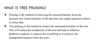 WHAT IS TREE PRUNING?
❖ Pruning is the method of removing the unused branches from the
decision tree. Some branches of the decision tree might represent outliers
or noisy data.
❖ Tree pruning is the method to reduce the unwanted branches of the tree.
This will reduce the complexity of the tree and help in effective
predictive analysis. It reduces the overfitting as it removes the
unimportant branches from the trees.
 