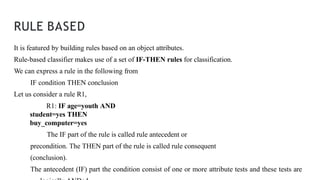 RULE BASED
It is featured by building rules based on an object attributes.
Rule-based classifier makes use of a set of IF-THEN rules for classification.
We can express a rule in the following from
IF condition THEN conclusion
Let us consider a rule R1,
R1: IF age=youth AND
student=yes THEN
buy_computer=yes
The IF part of the rule is called rule antecedent or
precondition. The THEN part of the rule is called rule consequent
(conclusion).
The antecedent (IF) part the condition consist of one or more attribute tests and these tests are
 
