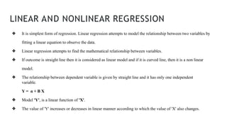LINEAR AND NONLINEAR REGRESSION
❖ It is simplest form of regression. Linear regression attempts to model the relationship between two variables by
fitting a linear equation to observe the data.
❖ Linear regression attempts to find the mathematical relationship between variables.
❖ If outcome is straight line then it is considered as linear model and if it is curved line, then it is a non linear
model.
❖ The relationship between dependent variable is given by straight line and it has only one independent
variable.
Y = α + Β X
❖ Model 'Y', is a linear function of 'X'.
❖ The value of 'Y' increases or decreases in linear manner according to which the value of 'X' also changes.
 