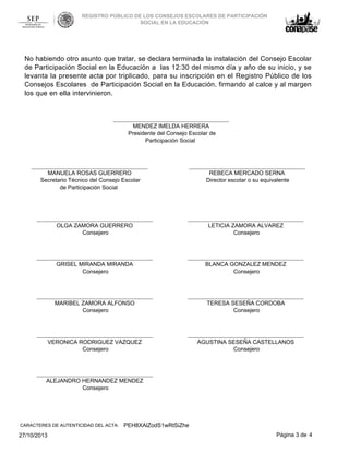 REGISTRO PÚBLICO DE LOS CONSEJOS ESCOLARES DE PARTICIPACIÓN
SOCIAL EN LA EDUCACIÓN

No habiendo otro asunto que tratar, se declara terminada la instalación del Consejo Escolar
de Participación Social en la Educación a las 12:30 del mismo día y año de su inicio, y se
levanta la presente acta por triplicado, para su inscripción en el Registro Público de los
Consejos Escolares de Participación Social en la Educación, firmando al calce y al margen
los que en ella intervinieron.

MENDEZ IMELDA HERRERA
Presidente del Consejo Escolar de
Participación Social

MANUELA ROSAS GUERRERO
Secretario Técnico del Consejo Escolar
de Participación Social

REBECA MERCADO SERNA
Director escolar o su equivalente

OLGA ZAMORA GUERRERO
Consejero

LETICIA ZAMORA ALVAREZ
Consejero

GRISEL MIRANDA MIRANDA
Consejero

BLANCA GONZALEZ MENDEZ
Consejero

MARIBEL ZAMORA ALFONSO
Consejero

TERESA SESEÑA CORDOBA
Consejero

VERONICA RODRIGUEZ VAZQUEZ
Consejero

AGUSTINA SESEÑA CASTELLANOS
Consejero

ALEJANDRO HERNANDEZ MENDEZ
Consejero

CARACTERES DE AUTENTICIDAD DEL ACTA:

27/10/2013

PEH8XAlZodS1wRtSiZhe
Página 3 de 4

 