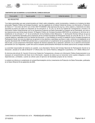 REGISTRO PÚBLICO DE LOS CONSEJOS ESCOLARES DE PARTICIPACIÓN
SOCIAL EN LA EDUCACIÓN

ASISTENTES QUE ACUDIERON A LA ELECCIÓN DEL CONSEJO ESCOLAR
Primer apellido

Segundo apellido

Nombre(s)

Calidad del asistente

Firma

NO REGISTRÓ
*Los datos personales que sean proporcionados por Usted, están protegidos y serán incorporados y tratados en el sistema de datos
personales “Registro Público de Consejos Escolares”, que fue registrado en el Instituto Federal de Acceso a la Información y Protección
de Datos el 11 de enero del 2012 con el folio 00011012000001 (http://persona.ifai.org.mx), dicho sistema y tratamiento de datos
asociados al mismo se sujeta a lo dispuesto en los artículos 8, 9, 19, 20 y 21 de la Ley Federal de Transparencia y Acceso a la
Información Pública Gubernamental, por la Ley General de Protección de Datos Personales en Posesión de los Particulares, así como a
las disposiciones que dichas leyes emanen. El Registro Público de Consejos Escolares (REPUCE) se constituye en términos de lo
establecido en los artículos 3° y 5° de la Constitución de los Estados Unidos Mexicanos, 11 del Acuerdo Número 535 por el que se
emiten los Lineamientos Generales para la Operación de los Consejos Escolares de Participación Social, así como 68, 69, 70, 71, 72, 73
y demás relativos y aplicables de la Ley General de Educación, y cuya finalidad es inscribir la instalación de los Consejos Escolares de
Participación Social, así como los datos que se generan en las sesiones y asambleas que llevan a cabo, conforme a lo establecido en el
Acuerdo Secretarial 535. El REPUCE permite tener un acercamiento al cumplimiento de los propósitos de los Consejos Escolares de
todo el país, ya que proporciona información respecto de diversos aspectos de su operación; asimismo, es un canal de comunicación
permanente con sus integrantes, a partir del cual se comparte oportunamente información de interés acerca de los consejos escolares.
La autoridad responsable del sistema en cuestión, es la Secretaria Técnica del Consejo Nacional de Participación Social en la
Educación, ubicada en la calle de Brasil N° 31 Oficina 202, Col. Centro Histórico, Delegación Cuauhtémoc, C.P. 06020, México D.F.
En términos del artículo 22, fracción III de la Ley Federal de Transparencia y Acceso a la Información Pública Gubernamental no es
necesario el consentimiento del titular de la información, respecto de datos que se transmitan entre sujetos obligados o entre
dependencias y entidades, cuando se utilicen para el ejercicio de facultades propias de los mismos.
Lo anterior se informa en cumplimiento al numeral Decimoséptimo de los Lineamientos de Protección de Datos Personales, publicados
en el Diario Oficial el 30 de septiembre de 2005.

CARACTERES DE AUTENTICIDAD DEL ACTA:

27/10/2013

PEH8XAlZodS1wRtSiZhe
Página 4 de 4

 