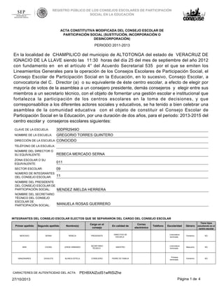 REGISTRO PÚBLICO DE LOS CONSEJOS ESCOLARES DE PARTICIPACIÓN
SOCIAL EN LA EDUCACIÓN

ACTA CONSTITUTIVA MODIFICADA DEL CONSEJO ESCOLAR DE
PARTICIPACIÓN SOCIAL (SUSTITUCIÓN, INCORPORACIÓN O
DESINCORPORACIÓN)

PERIODO 2011-2013

En la localidad de CHAMPILICO del municipio de ALTOTONGA del estado de VERACRUZ DE
IGNACIO DE LA LLAVE siendo las 11:30 horas del día 25 del mes de septiembre del año 2012
con fundamento en en el artículo 4° del Acuerdo Secretarial 535 por el que se emiten los
Lineamientos Generales para la operación de los Consejos Escolares de Participación Social, el
Consejo Escolar de Participación Social en la Educación, en lo sucesivo, Consejo Escolar, a
convocatoria del C. Director (a) o su equivalente de éste centro escolar, a efecto de elegir por
mayoría de votos de la asamblea a un consejero presidente, demás consejeros y elegir entre sus
miembros a un secretario técnico, con el objeto de fomentar una gestión escolar e institucional que
fortalezca la participación de los centros escolares en la toma de decisiones, y que
corresponsabilice a los diferentes actores sociales y educativos, se ha tenido a bien celebrar una
asamblea de la comunidad educativa con el objeto de constituir el Consejo Escolar de
Participación Social en la Educación, por una duración de dos años, para el periodo: 2013-2015 del
centro escolar y consejeros escolares siguientes:
30DPR2949O
GREGORIO TORRES QUINTERO
DIRECCIÓN DE LA ESCUELA: CONOCIDO
CLAVE DE LA ESCUELA:

NOMBRE DE LA ESCUELA:

TELÉFONO DE LA ESCUELA:
NOMBRE DEL DIRECTOR O
SU EQUIVALENTE:

REBECA MERCADO SERNA

ZONA ESCOLAR O SU
EQUIVALENTE:

011

SECTOR ESCOLAR:

09

NÚMERO DE INTEGRANTES
DEL CONSEJO ESCOLAR:

11

NOMBRE DEL PRESIDENTE
DEL CONSEJO ESCOLAR DE
PARTICIPACIÓN SOCIAL:

MENDEZ IMELDA HERRERA

NOMBRE DEL SECRETARIO
TÉCNICO DEL CONSEJO
ESCOLAR DE
PARTICIPACIÓN SOCIAL:

MANUELA ROSAS GUERRERO

INTEGRANTES DEL CONSEJO ESCOLAR ELECTOS QUE SE SEPARARON DEL CARGO DEL CONSEJO ESCOLAR
Escolaridad

Género

Tiene hijos
estudiando en el
centro escolar

DIRECTIVO DE
ESCUELA

Licenciatura
terminada

Femenino

NO

SECRETARIO
TÉCNICO

MAESTRO

Licenciatura
terminada

Masculino

NO

CONSEJERO

PADRE DE FAMILIA

Primaria
terminada

Femenino

NO

Primer apellido

Segundo apellido

Nombre(s)

Cargo en el
consejo

En calidad de

MERCADO

SERNA

REBECA

PRESIDENTE

MAR

CHONG

JORGE ARMANDO

MANZANARES

ZAVALETA

BLANCA ESTELA

CARACTERES DE AUTENTICIDAD DEL ACTA:

27/10/2013

Correo
electrónico

Teléfono

PEH8XAlZodS1wRtSiZhe
Página 1 de 4

 