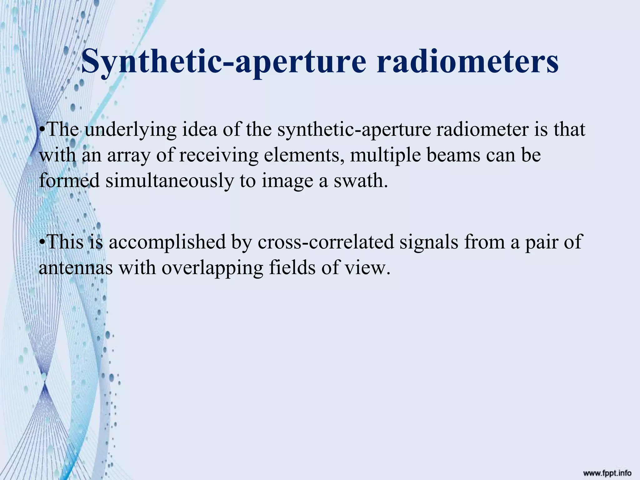 Synthetic-aperture radiometers
•The underlying idea of the synthetic-aperture radiometer is that
with an array of receiving elements, multiple beams can be
formed simultaneously to image a swath.
•This is accomplished by cross-correlated signals from a pair of
antennas with overlapping fields of view.
 