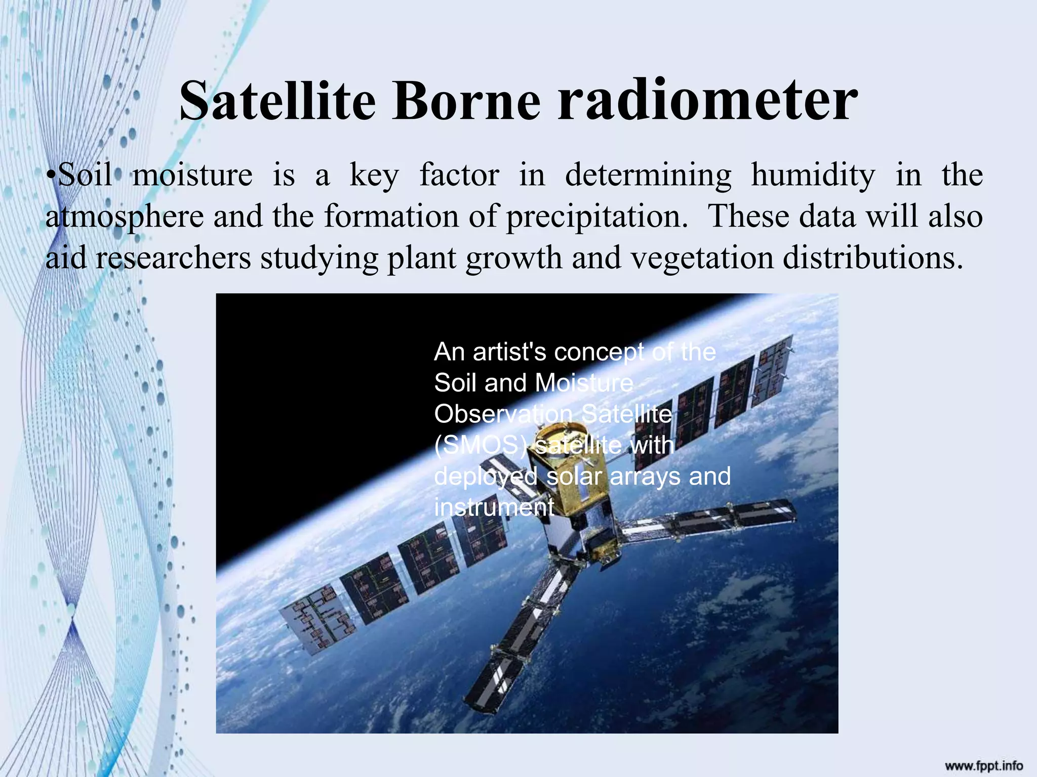 Satellite Borne radiometer
•Soil moisture is a key factor in determining humidity in the
atmosphere and the formation of precipitation. These data will also
aid researchers studying plant growth and vegetation distributions.
An artist's concept of the
Soil and Moisture
Observation Satellite
(SMOS) satellite with
deployed solar arrays and
instrument
 