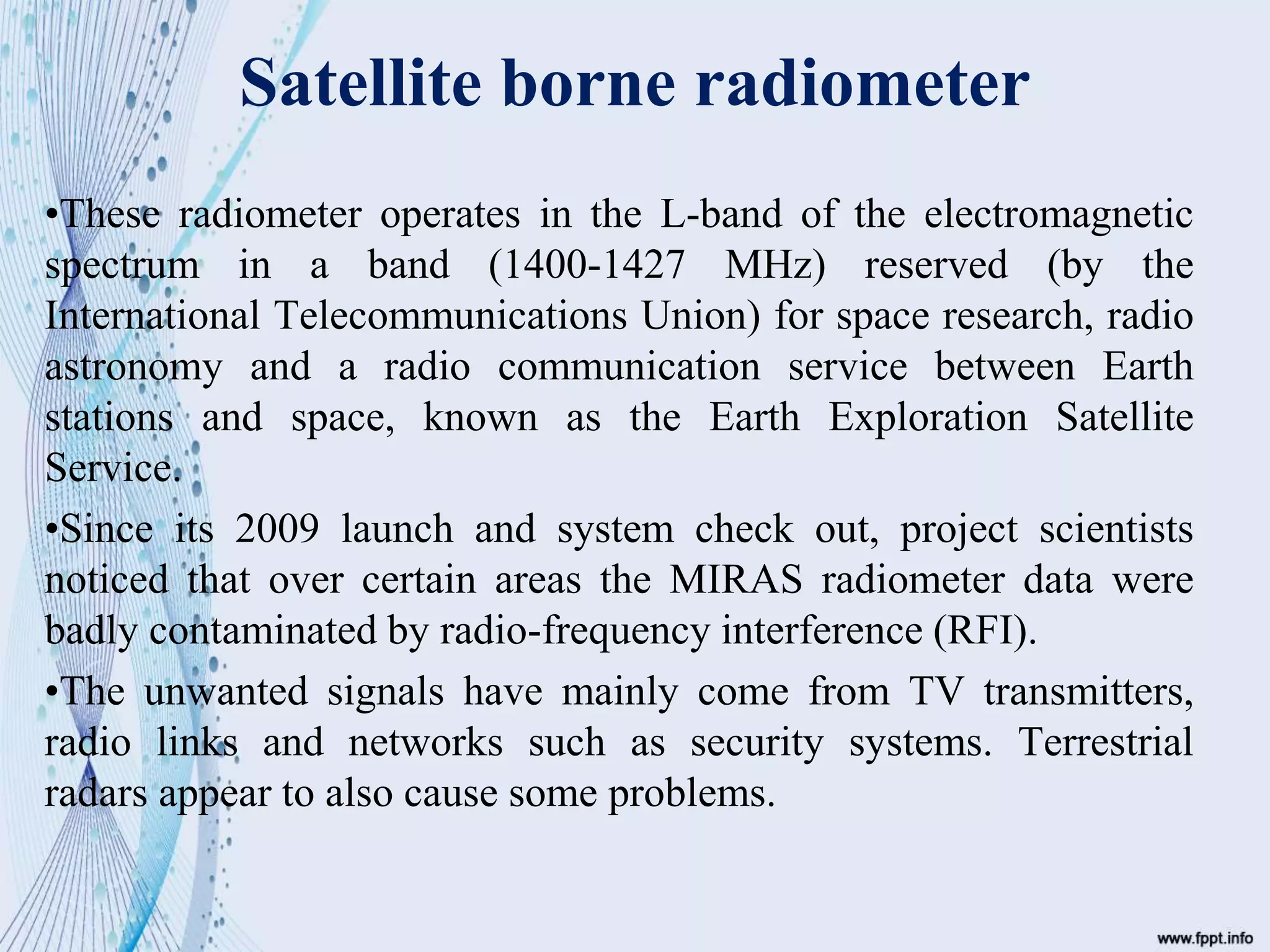 Satellite borne radiometer
•These radiometer operates in the L-band of the electromagnetic
spectrum in a band (1400-1427 MHz) reserved (by the
International Telecommunications Union) for space research, radio
astronomy and a radio communication service between Earth
stations and space, known as the Earth Exploration Satellite
Service.
•Since its 2009 launch and system check out, project scientists
noticed that over certain areas the MIRAS radiometer data were
badly contaminated by radio-frequency interference (RFI).
•The unwanted signals have mainly come from TV transmitters,
radio links and networks such as security systems. Terrestrial
radars appear to also cause some problems.
 