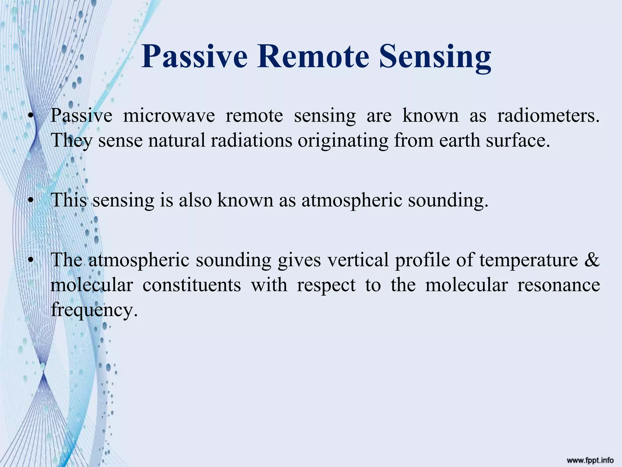 Passive Remote Sensing
• Passive microwave remote sensing are known as radiometers.
They sense natural radiations originating from earth surface.
• This sensing is also known as atmospheric sounding.
• The atmospheric sounding gives vertical profile of temperature &
molecular constituents with respect to the molecular resonance
frequency.
 