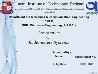 Laxmi Institute of Technology, Sarigam
Department of Electronics & Communication Engineering
(7 SEM)
SUB: Microwave Engineering (2171001)
Presentation
On
Radiometers Systems
Submitted by:-
Name: EnrollnmentNo.
 Jay Baria 150860111003
Approved by AICTE, New Delhi; Affiliated to Gujarat Technological University,
Ahmedabad
 