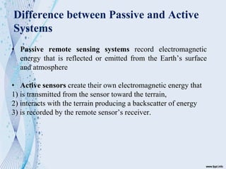 Difference between Passive and Active
Systems
• Passive remote sensing systems record electromagnetic
energy that is reflected or emitted from the Earth’s surface
and atmosphere
• Active sensors create their own electromagnetic energy that
1) is transmitted from the sensor toward the terrain,
2) interacts with the terrain producing a backscatter of energy
3) is recorded by the remote sensor’s receiver.
 