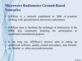 Microwave Radiometer Ground-Based
Networks:
• MWRnet is a network established in 2009 of scientists
working with ground-based microwave radiometers.
• MWRnet aims to facilitate the exchange of information in the
MWR user community fostering the participation to
coordinated international projects.
• In the long run, MWRnet’s mission aims at setting up
operational software, quality control procedures, data formats,
etc. Similar to other successful networks.
 