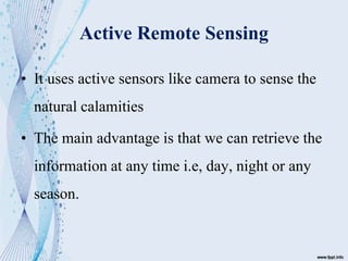 Active Remote Sensing
• It uses active sensors like camera to sense the
natural calamities
• The main advantage is that we can retrieve the
information at any time i.e, day, night or any
season.
 