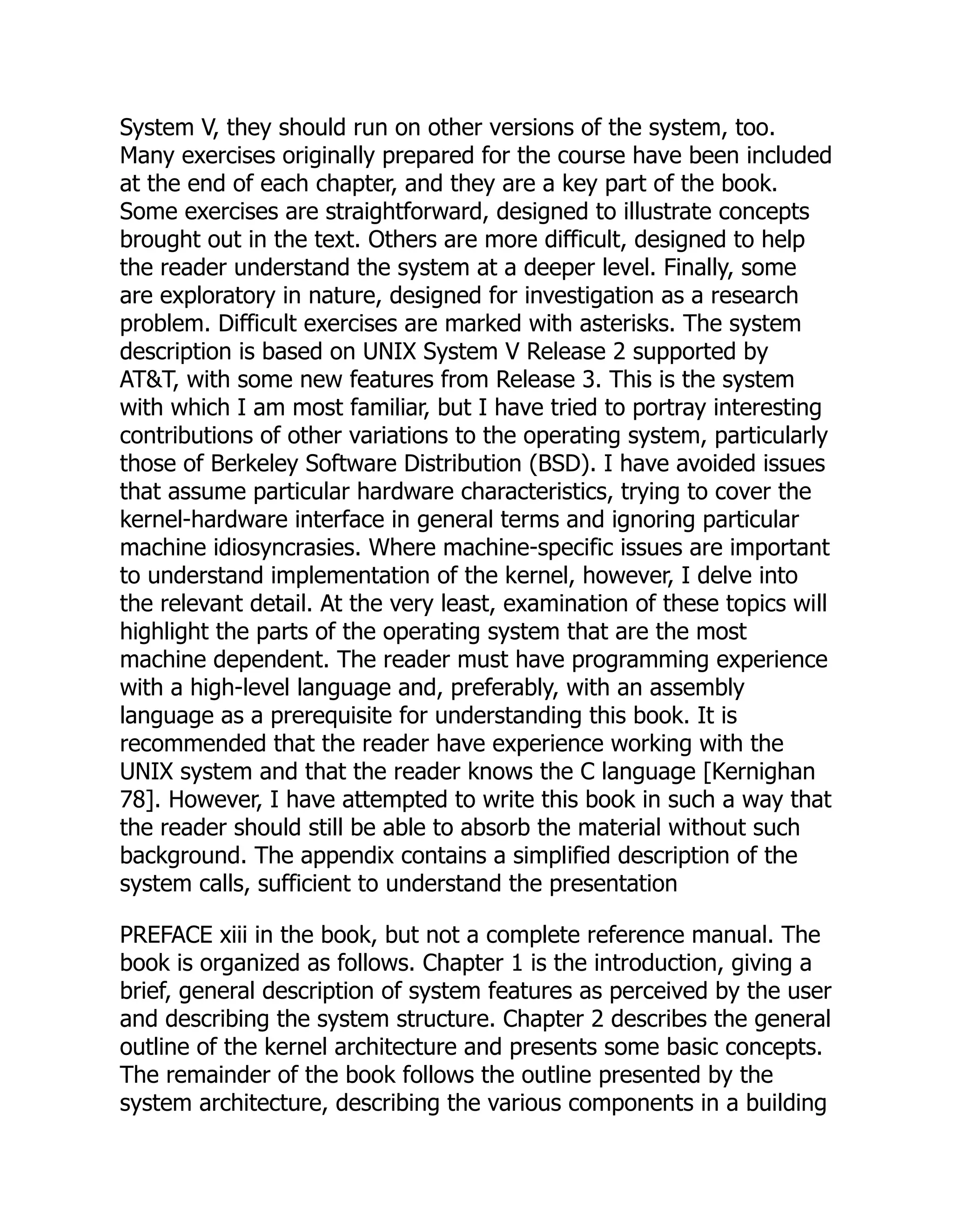 System V, they should run on other versions of the system, too.
Many exercises originally prepared for the course have been included
at the end of each chapter, and they are a key part of the book.
Some exercises are straightforward, designed to illustrate concepts
brought out in the text. Others are more difficult, designed to help
the reader understand the system at a deeper level. Finally, some
are exploratory in nature, designed for investigation as a research
problem. Difficult exercises are marked with asterisks. The system
description is based on UNIX System V Release 2 supported by
AT&T, with some new features from Release 3. This is the system
with which I am most familiar, but I have tried to portray interesting
contributions of other variations to the operating system, particularly
those of Berkeley Software Distribution (BSD). I have avoided issues
that assume particular hardware characteristics, trying to cover the
kernel-hardware interface in general terms and ignoring particular
machine idiosyncrasies. Where machine-specific issues are important
to understand implementation of the kernel, however, I delve into
the relevant detail. At the very least, examination of these topics will
highlight the parts of the operating system that are the most
machine dependent. The reader must have programming experience
with a high-level language and, preferably, with an assembly
language as a prerequisite for understanding this book. It is
recommended that the reader have experience working with the
UNIX system and that the reader knows the C language [Kernighan
78]. However, I have attempted to write this book in such a way that
the reader should still be able to absorb the material without such
background. The appendix contains a simplified description of the
system calls, sufficient to understand the presentation
PREFACE xiii in the book, but not a complete reference manual. The
book is organized as follows. Chapter 1 is the introduction, giving a
brief, general description of system features as perceived by the user
and describing the system structure. Chapter 2 describes the general
outline of the kernel architecture and presents some basic concepts.
The remainder of the book follows the outline presented by the
system architecture, describing the various components in a building
 