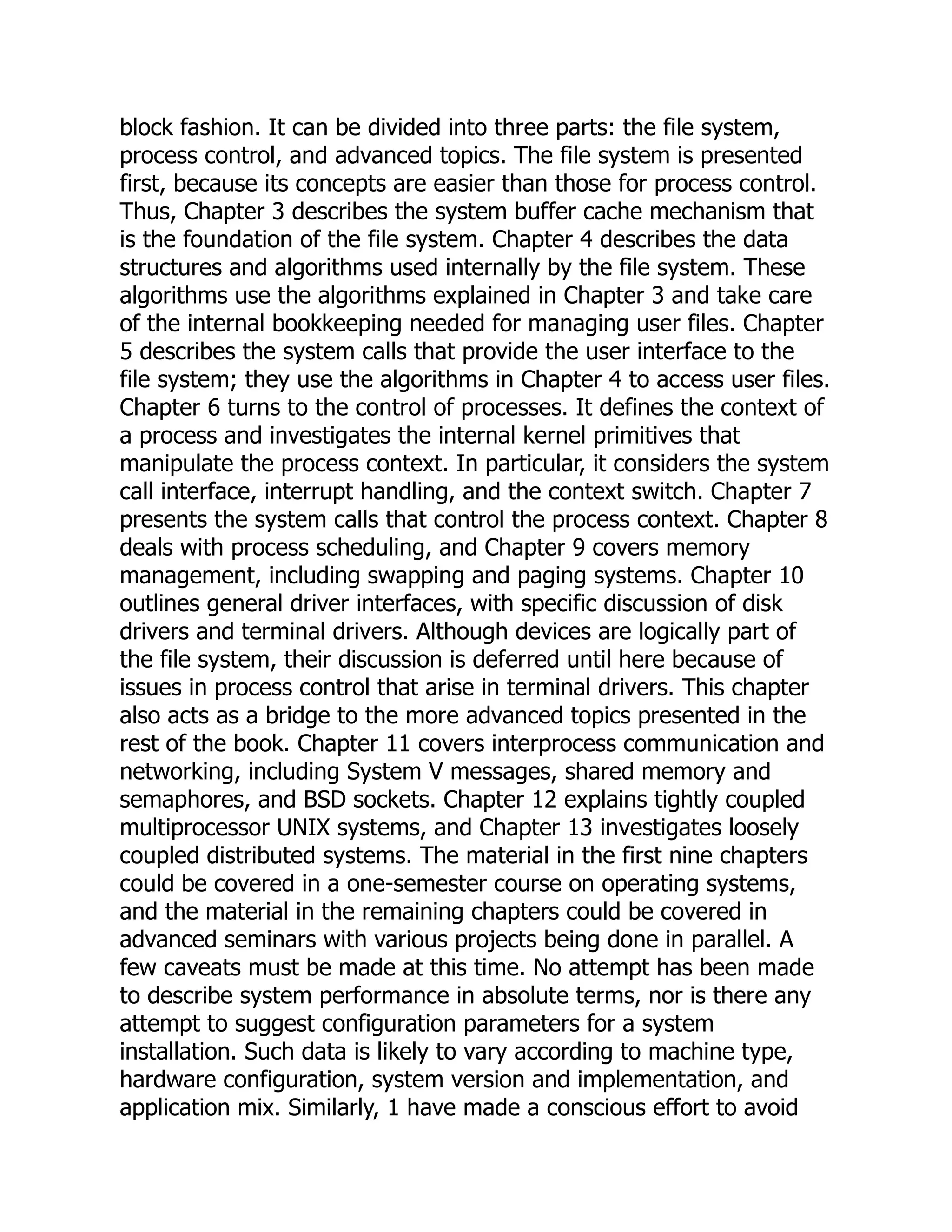 block fashion. It can be divided into three parts: the file system,
process control, and advanced topics. The file system is presented
first, because its concepts are easier than those for process control.
Thus, Chapter 3 describes the system buffer cache mechanism that
is the foundation of the file system. Chapter 4 describes the data
structures and algorithms used internally by the file system. These
algorithms use the algorithms explained in Chapter 3 and take care
of the internal bookkeeping needed for managing user files. Chapter
5 describes the system calls that provide the user interface to the
file system; they use the algorithms in Chapter 4 to access user files.
Chapter 6 turns to the control of processes. It defines the context of
a process and investigates the internal kernel primitives that
manipulate the process context. In particular, it considers the system
call interface, interrupt handling, and the context switch. Chapter 7
presents the system calls that control the process context. Chapter 8
deals with process scheduling, and Chapter 9 covers memory
management, including swapping and paging systems. Chapter 10
outlines general driver interfaces, with specific discussion of disk
drivers and terminal drivers. Although devices are logically part of
the file system, their discussion is deferred until here because of
issues in process control that arise in terminal drivers. This chapter
also acts as a bridge to the more advanced topics presented in the
rest of the book. Chapter 11 covers interprocess communication and
networking, including System V messages, shared memory and
semaphores, and BSD sockets. Chapter 12 explains tightly coupled
multiprocessor UNIX systems, and Chapter 13 investigates loosely
coupled distributed systems. The material in the first nine chapters
could be covered in a one-semester course on operating systems,
and the material in the remaining chapters could be covered in
advanced seminars with various projects being done in parallel. A
few caveats must be made at this time. No attempt has been made
to describe system performance in absolute terms, nor is there any
attempt to suggest configuration parameters for a system
installation. Such data is likely to vary according to machine type,
hardware configuration, system version and implementation, and
application mix. Similarly, 1 have made a conscious effort to avoid
 