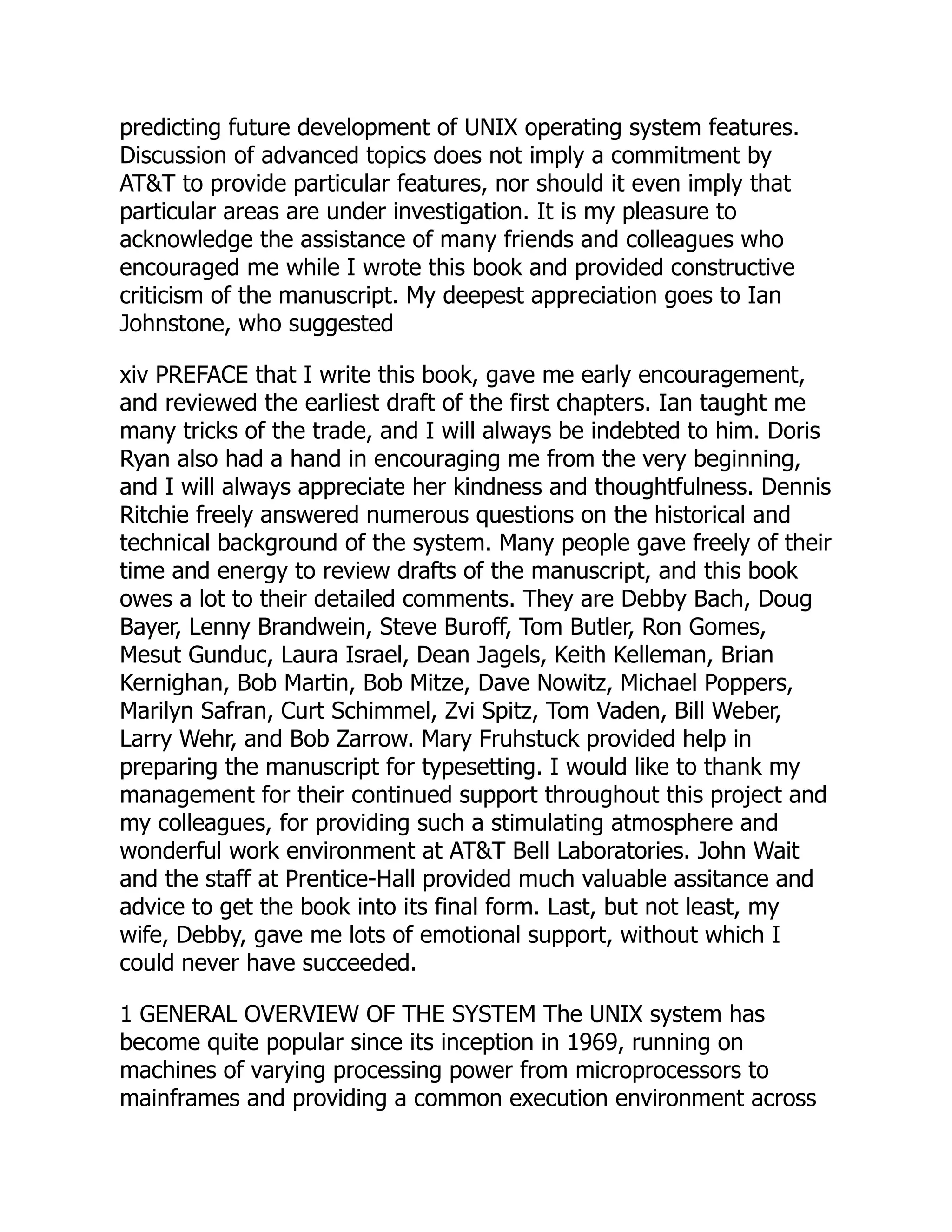 predicting future development of UNIX operating system features.
Discussion of advanced topics does not imply a commitment by
AT&T to provide particular features, nor should it even imply that
particular areas are under investigation. It is my pleasure to
acknowledge the assistance of many friends and colleagues who
encouraged me while I wrote this book and provided constructive
criticism of the manuscript. My deepest appreciation goes to Ian
Johnstone, who suggested
xiv PREFACE that I write this book, gave me early encouragement,
and reviewed the earliest draft of the first chapters. Ian taught me
many tricks of the trade, and I will always be indebted to him. Doris
Ryan also had a hand in encouraging me from the very beginning,
and I will always appreciate her kindness and thoughtfulness. Dennis
Ritchie freely answered numerous questions on the historical and
technical background of the system. Many people gave freely of their
time and energy to review drafts of the manuscript, and this book
owes a lot to their detailed comments. They are Debby Bach, Doug
Bayer, Lenny Brandwein, Steve Buroff, Tom Butler, Ron Gomes,
Mesut Gunduc, Laura Israel, Dean Jagels, Keith Kelleman, Brian
Kernighan, Bob Martin, Bob Mitze, Dave Nowitz, Michael Poppers,
Marilyn Safran, Curt Schimmel, Zvi Spitz, Tom Vaden, Bill Weber,
Larry Wehr, and Bob Zarrow. Mary Fruhstuck provided help in
preparing the manuscript for typesetting. I would like to thank my
management for their continued support throughout this project and
my colleagues, for providing such a stimulating atmosphere and
wonderful work environment at AT&T Bell Laboratories. John Wait
and the staff at Prentice-Hall provided much valuable assitance and
advice to get the book into its final form. Last, but not least, my
wife, Debby, gave me lots of emotional support, without which I
could never have succeeded.
1 GENERAL OVERVIEW OF THE SYSTEM The UNIX system has
become quite popular since its inception in 1969, running on
machines of varying processing power from microprocessors to
mainframes and providing a common execution environment across
 