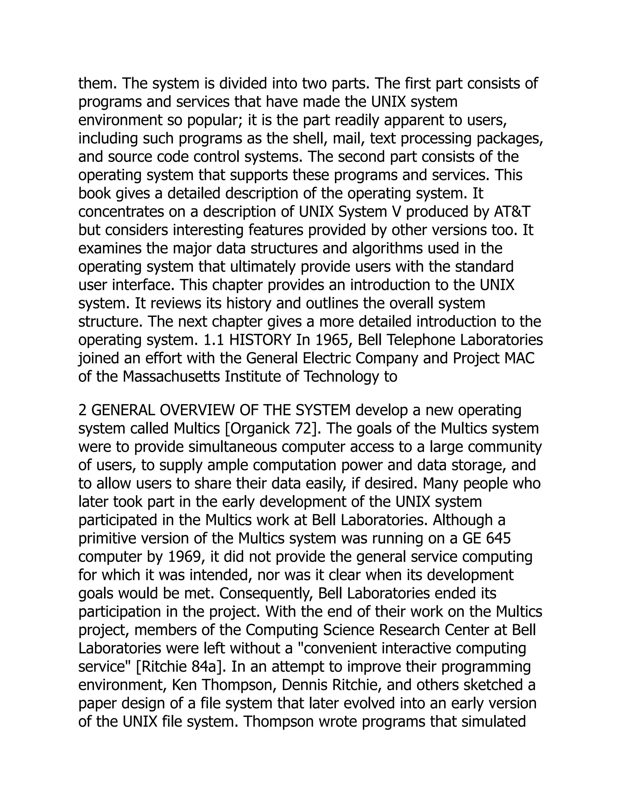 them. The system is divided into two parts. The first part consists of
programs and services that have made the UNIX system
environment so popular; it is the part readily apparent to users,
including such programs as the shell, mail, text processing packages,
and source code control systems. The second part consists of the
operating system that supports these programs and services. This
book gives a detailed description of the operating system. It
concentrates on a description of UNIX System V produced by AT&T
but considers interesting features provided by other versions too. It
examines the major data structures and algorithms used in the
operating system that ultimately provide users with the standard
user interface. This chapter provides an introduction to the UNIX
system. It reviews its history and outlines the overall system
structure. The next chapter gives a more detailed introduction to the
operating system. 1.1 HISTORY In 1965, Bell Telephone Laboratories
joined an effort with the General Electric Company and Project MAC
of the Massachusetts Institute of Technology to
2 GENERAL OVERVIEW OF THE SYSTEM develop a new operating
system called Multics [Organick 72]. The goals of the Multics system
were to provide simultaneous computer access to a large community
of users, to supply ample computation power and data storage, and
to allow users to share their data easily, if desired. Many people who
later took part in the early development of the UNIX system
participated in the Multics work at Bell Laboratories. Although a
primitive version of the Multics system was running on a GE 645
computer by 1969, it did not provide the general service computing
for which it was intended, nor was it clear when its development
goals would be met. Consequently, Bell Laboratories ended its
participation in the project. With the end of their work on the Multics
project, members of the Computing Science Research Center at Bell
Laboratories were left without a "convenient interactive computing
service" [Ritchie 84a]. In an attempt to improve their programming
environment, Ken Thompson, Dennis Ritchie, and others sketched a
paper design of a file system that later evolved into an early version
of the UNIX file system. Thompson wrote programs that simulated
 