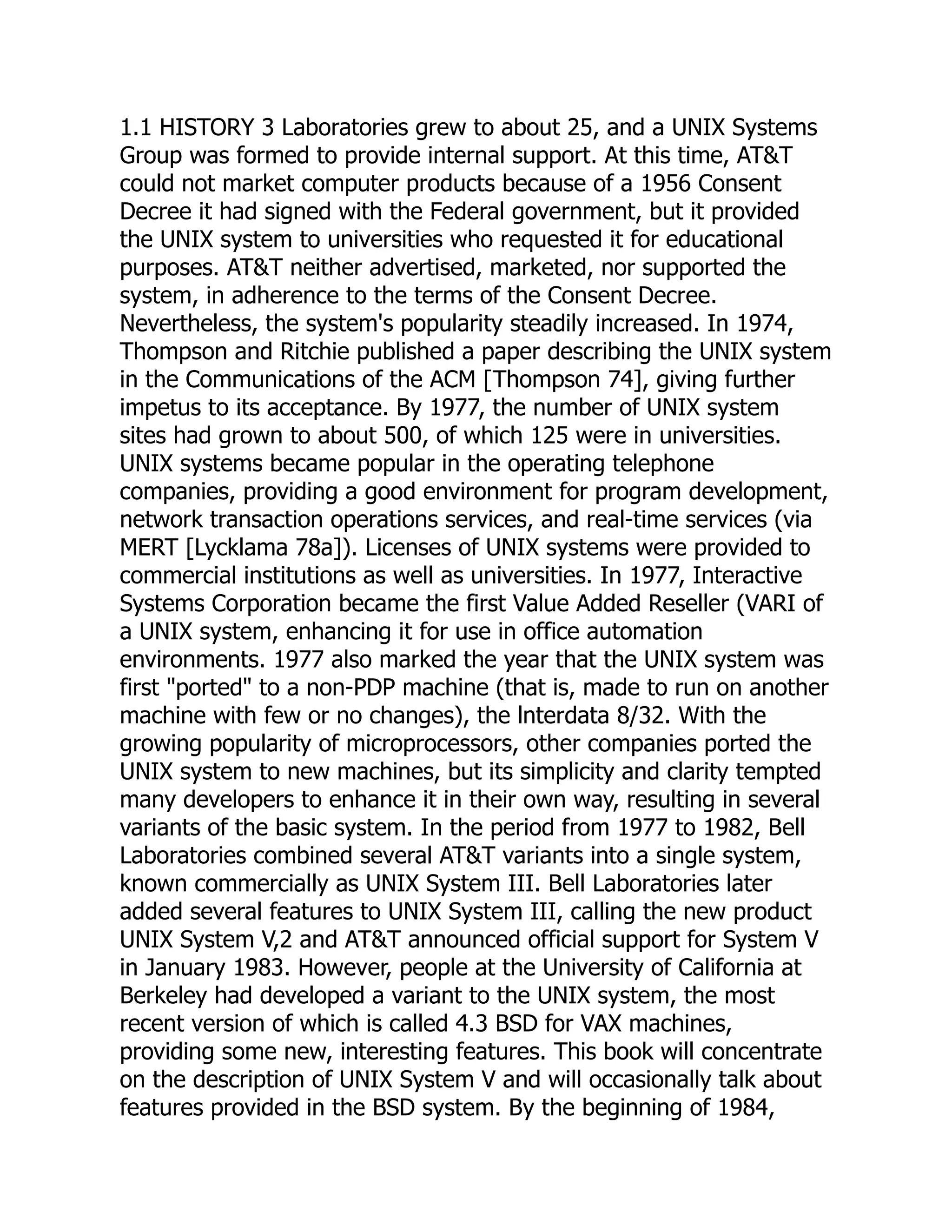 1.1 HISTORY 3 Laboratories grew to about 25, and a UNIX Systems
Group was formed to provide internal support. At this time, AT&T
could not market computer products because of a 1956 Consent
Decree it had signed with the Federal government, but it provided
the UNIX system to universities who requested it for educational
purposes. AT&T neither advertised, marketed, nor supported the
system, in adherence to the terms of the Consent Decree.
Nevertheless, the system's popularity steadily increased. In 1974,
Thompson and Ritchie published a paper describing the UNIX system
in the Communications of the ACM [Thompson 74], giving further
impetus to its acceptance. By 1977, the number of UNIX system
sites had grown to about 500, of which 125 were in universities.
UNIX systems became popular in the operating telephone
companies, providing a good environment for program development,
network transaction operations services, and real-time services (via
MERT [Lycklama 78a]). Licenses of UNIX systems were provided to
commercial institutions as well as universities. In 1977, Interactive
Systems Corporation became the first Value Added Reseller (VARI of
a UNIX system, enhancing it for use in office automation
environments. 1977 also marked the year that the UNIX system was
first "ported" to a non-PDP machine (that is, made to run on another
machine with few or no changes), the lnterdata 8/32. With the
growing popularity of microprocessors, other companies ported the
UNIX system to new machines, but its simplicity and clarity tempted
many developers to enhance it in their own way, resulting in several
variants of the basic system. In the period from 1977 to 1982, Bell
Laboratories combined several AT&T variants into a single system,
known commercially as UNIX System III. Bell Laboratories later
added several features to UNIX System III, calling the new product
UNIX System V,2 and AT&T announced official support for System V
in January 1983. However, people at the University of California at
Berkeley had developed a variant to the UNIX system, the most
recent version of which is called 4.3 BSD for VAX machines,
providing some new, interesting features. This book will concentrate
on the description of UNIX System V and will occasionally talk about
features provided in the BSD system. By the beginning of 1984,
 